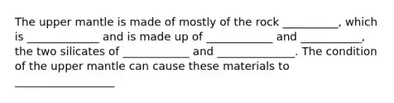 The upper mantle is made of mostly of the rock __________, which is _____________ and is made up of ____________ and ___________, the two silicates of ____________ and ______________. The condition of the upper mantle can cause these materials to __________________