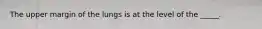 The upper margin of the lungs is at the level of the _____.