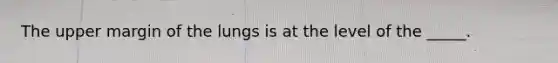 The upper margin of the lungs is at the level of the _____.