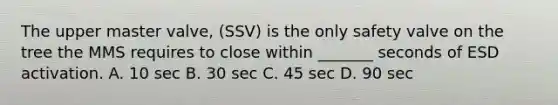 The upper master valve, (SSV) is the only safety valve on the tree the MMS requires to close within _______ seconds of ESD activation. A. 10 sec B. 30 sec C. 45 sec D. 90 sec