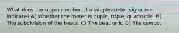 What does the upper number of a simple-meter signature indicate? A) Whether the meter is duple, triple, quadruple. B) The subdivision of the beats. C) The beat unit. D) The tempo.