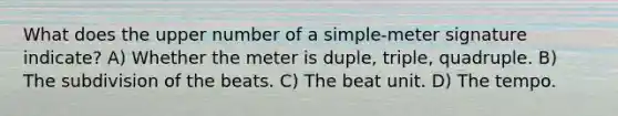 What does the upper number of a simple-meter signature indicate? A) Whether the meter is duple, triple, quadruple. B) The subdivision of the beats. C) The beat unit. D) The tempo.