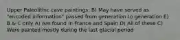 Upper Paleolithic cave paintings: B) May have served as "encoded information" passed from generation to generation E) B & C only A) Are found in France and Spain D) All of these C) Were painted mostly during the last glacial period