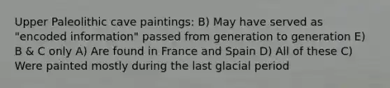 Upper Paleolithic cave paintings: B) May have served as "encoded information" passed from generation to generation E) B & C only A) Are found in France and Spain D) All of these C) Were painted mostly during the last glacial period