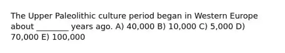 The Upper Paleolithic culture period began in Western Europe about ________ years ago. A) 40,000 B) 10,000 C) 5,000 D) 70,000 E) 100,000