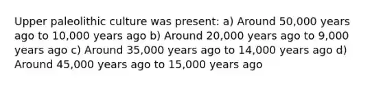 Upper paleolithic culture was present: a) Around 50,000 years ago to 10,000 years ago b) Around 20,000 years ago to 9,000 years ago c) Around 35,000 years ago to 14,000 years ago d) Around 45,000 years ago to 15,000 years ago