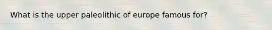 What is the upper paleolithic of europe famous for?