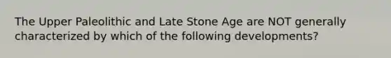 The Upper Paleolithic and Late Stone Age are NOT generally characterized by which of the following developments?