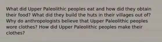 What did Upper Paleolithic peoples eat and how did they obtain their food? What did they build the huts in their villages out of? Why do anthropologists believe that Upper Paleolithic peoples wore clothes? How did Upper Paleolithic peoples make their clothes?