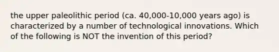 the upper paleolithic period (ca. 40,000-10,000 years ago) is characterized by a number of technological innovations. Which of the following is NOT the invention of this period?