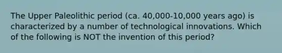 The Upper Paleolithic period (ca. 40,000-10,000 years ago) is characterized by a number of technological innovations. Which of the following is NOT the invention of this period?