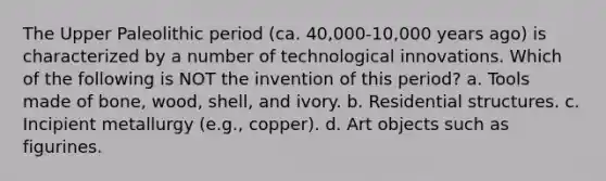 The Upper Paleolithic period (ca. 40,000-10,000 years ago) is characterized by a number of technological innovations. Which of the following is NOT the invention of this period? a. Tools made of bone, wood, shell, and ivory. b. Residential structures. c. Incipient metallurgy (e.g., copper). d. Art objects such as figurines.