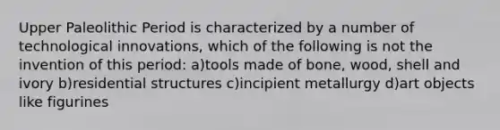 Upper Paleolithic Period is characterized by a number of technological innovations, which of the following is not the invention of this period: a)tools made of bone, wood, shell and ivory b)residential structures c)incipient metallurgy d)art objects like figurines