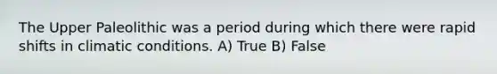 The Upper Paleolithic was a period during which there were rapid shifts in climatic conditions. A) True B) False