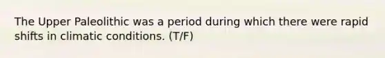 The Upper Paleolithic was a period during which there were rapid shifts in climatic conditions. (T/F)