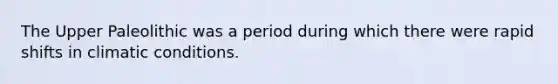 The Upper Paleolithic was a period during which there were rapid shifts in climatic conditions.