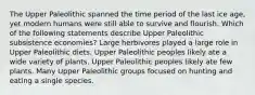 The Upper Paleolithic spanned the time period of the last ice age, yet modern humans were still able to survive and flourish. Which of the following statements describe Upper Paleolithic subsistence economies? Large herbivores played a large role in Upper Paleolithic diets. Upper Paleolithic peoples likely ate a wide variety of plants. Upper Paleolithic peoples likely ate few plants. Many Upper Paleolithic groups focused on hunting and eating a single species.