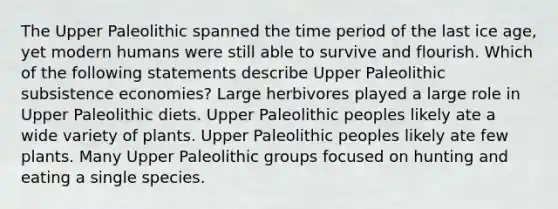 The Upper Paleolithic spanned the time period of the last ice age, yet modern humans were still able to survive and flourish. Which of the following statements describe Upper Paleolithic subsistence economies? Large herbivores played a large role in Upper Paleolithic diets. Upper Paleolithic peoples likely ate a wide variety of plants. Upper Paleolithic peoples likely ate few plants. Many Upper Paleolithic groups focused on hunting and eating a single species.