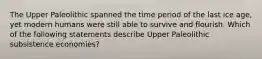 The Upper Paleolithic spanned the time period of the last ice age, yet modern humans were still able to survive and flourish. Which of the following statements describe Upper Paleolithic subsistence economies?