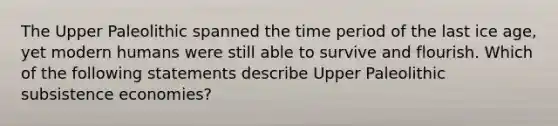 The Upper Paleolithic spanned the time period of the last ice age, yet modern humans were still able to survive and flourish. Which of the following statements describe Upper Paleolithic subsistence economies?