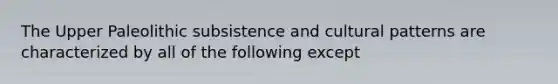 The Upper Paleolithic subsistence and cultural patterns are characterized by all of the following except