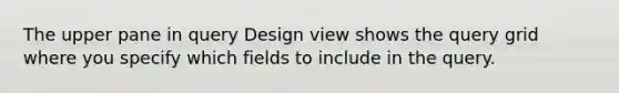 The upper pane in query Design view shows the query grid where you specify which fields to include in the query.