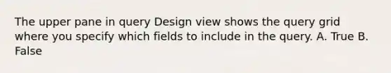 The upper pane in query Design view shows the query grid where you specify which fields to include in the query. A. True B. False