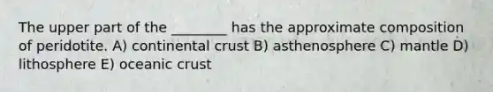 The upper part of the ________ has the approximate composition of peridotite. A) continental crust B) asthenosphere C) mantle D) lithosphere E) oceanic crust