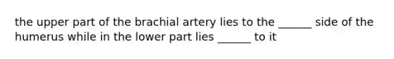 the upper part of the brachial artery lies to the ______ side of the humerus while in the lower part lies ______ to it