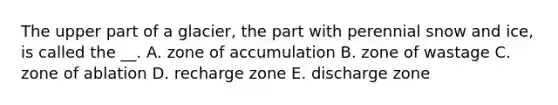 The upper part of a glacier, the part with perennial snow and ice, is called the __. A. zone of accumulation B. zone of wastage C. zone of ablation D. recharge zone E. discharge zone