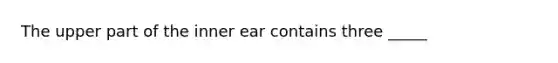The upper part of the inner ear contains three _____