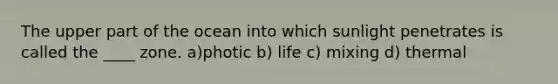 The upper part of the ocean into which sunlight penetrates is called the ____ zone. a)photic b) life c) mixing d) thermal