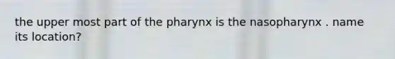 the upper most part of the pharynx is the nasopharynx . name its location?