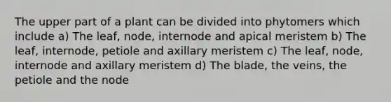 The upper part of a plant can be divided into phytomers which include a) The leaf, node, internode and apical meristem b) The leaf, internode, petiole and axillary meristem c) The leaf, node, internode and axillary meristem d) The blade, the veins, the petiole and the node