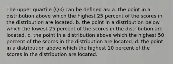 The upper quartile (Q3) can be defined as: a. the point in a distribution above which the highest 25 percent of the scores in the distribution are located. b. the point in a distribution below which the lowest 25 percent of the scores in the distribution are located. c. the point in a distribution above which the highest 50 percent of the scores in the distribution are located. d. the point in a distribution above which the highest 10 percent of the scores in the distribution are located.