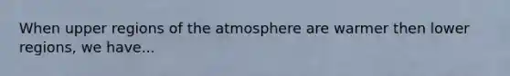 When upper regions of the atmosphere are warmer then lower regions, we have...