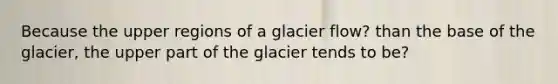 Because the upper regions of a glacier flow? than the base of the glacier, the upper part of the glacier tends to be?