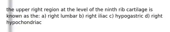 the upper right region at the level of the ninth rib cartilage is known as the: a) right lumbar b) right iliac c) hypogastric d) right hypochondriac