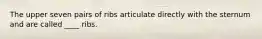 The upper seven pairs of ribs articulate directly with the sternum and are called ____ ribs.​