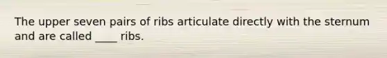The upper seven pairs of ribs articulate directly with the sternum and are called ____ ribs.​