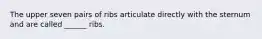 The upper seven pairs of ribs articulate directly with the sternum and are called ______ ribs.
