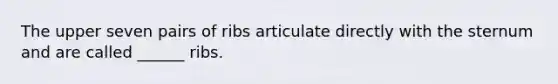 The upper seven pairs of ribs articulate directly with the sternum and are called ______ ribs.