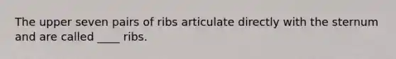 The upper seven pairs of ribs articulate directly with the sternum and are called ____ ribs.