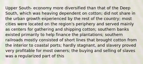 Upper South- economy more diversified than that of the Deep South, which was heaving dependent on cotton; did not share in the urban growth experienced by the rest of the country; most cities were located on the region's periphery and served mainly as centers for gathering and shipping cotton; southern banks existed primarily to help finance the plantations; southern railroads mostly consisted of short lines that brought cotton from the interior to coastal ports; hardly stagnant, and slavery proved very profitable for most owners; the buying and selling of slaves was a regularized part of this