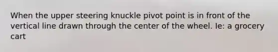 When the upper steering knuckle pivot point is in front of the vertical line drawn through the center of the wheel. Ie: a grocery cart