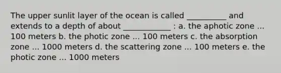 The upper sunlit layer of the ocean is called __________ and extends to a depth of about ____________ : a. the aphotic zone ... 100 meters b. the photic zone ... 100 meters c. the absorption zone ... 1000 meters d. the scattering zone ... 100 meters e. the photic zone ... 1000 meters