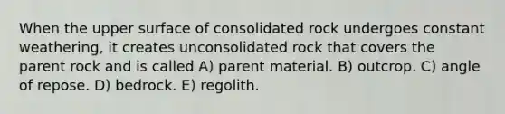 When the upper surface of consolidated rock undergoes constant weathering, it creates unconsolidated rock that covers the parent rock and is called A) parent material. B) outcrop. C) angle of repose. D) bedrock. E) regolith.