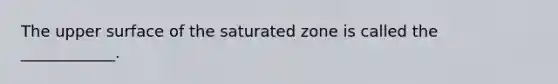 The upper surface of the saturated zone is called the ____________.