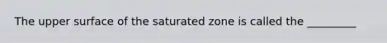 The upper surface of the saturated zone is called the _________