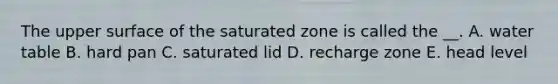 The upper surface of the saturated zone is called the __. A. water table B. hard pan C. saturated lid D. recharge zone E. head level